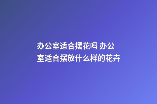 办公室适合摆花吗 办公室适合摆放什么样的花卉